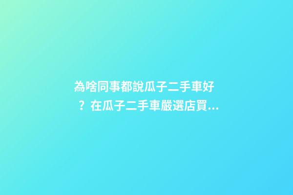 為啥同事都說瓜子二手車好？在瓜子二手車嚴選店買了一次車明白了